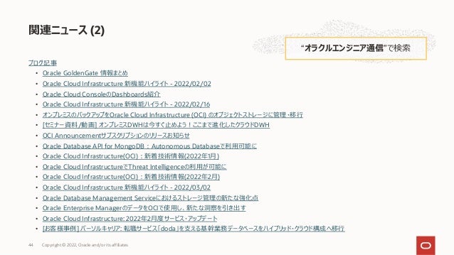 ブログ記事
• Oracle GoldenGate 情報まとめ
• Oracle Cloud Infrastructure 新機能ハイライト - 2022/02/02
• Oracle Cloud ConsoleのDashboards紹介
• Oracle Cloud Infrastructure 新機能ハイライト - 2022/02/16
• オンプレミスのバックアップをOracle Cloud Infrastructure (OCI) のオブジェクトストレージに管理・移⾏
• [セミナー資料/動画] オンプレミスDWHは今すぐ⽌めよう︕ここまで進化したクラウドDWH
• OCI Announcementサブスクリプションのリリースお知らせ
• Oracle Database API for MongoDB︓Autonomous Databaseで利⽤可能に
• Oracle Cloud Infrastructure(OCI)︓新着技術情報(2022年1⽉)
• Oracle Cloud InfrastructureでThreat Intelligenceの利⽤が可能に
• Oracle Cloud Infrastructure(OCI)︓新着技術情報(2022年2⽉)
• Oracle Cloud Infrastructure 新機能ハイライト - 2022/03/02
• Oracle Database Management Serviceにおけるストレージ管理の新たな強化点
• Oracle Enterprise ManagerのデータをOCIで使⽤し、新たな洞察を引き出す
• Oracle Cloud Infrastructure: 2022年2⽉度サービス・アップデート
• [お客様事例] パーソルキャリア: 転職サービス「doda」を⽀える基幹業務データベースをハイブリッド・クラウド構成へ移⾏
関連ニュース (2)
“オラクルエンジニア通信”で検索
Copyright © 2022, Oracle and/or its affiliates
44
 