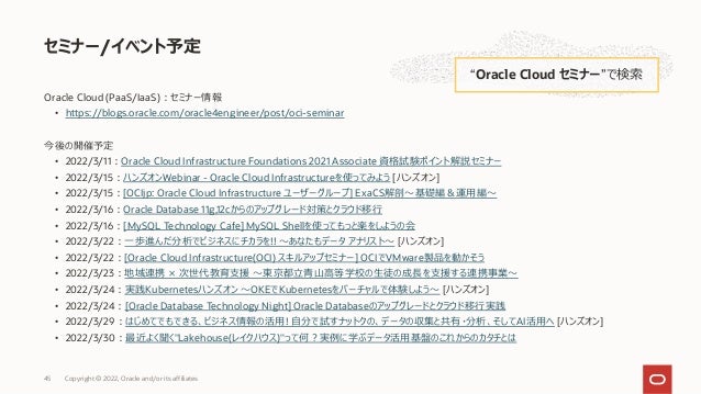 Oracle Cloud (PaaS/IaaS)︓セミナー情報
• https://blogs.oracle.com/oracle4engineer/post/oci-seminar
今後の開催予定
• 2022/3/11︓Oracle Cloud Infrastructure Foundations 2021 Associate 資格試験ポイント解説セミナー
• 2022/3/15︓ハンズオンWebinar - Oracle Cloud Infrastructureを使ってみよう [ハンズオン]
• 2022/3/15︓[OCIjp: Oracle Cloud Infrastructure ユーザーグループ] ExaCS解剖〜基礎編＆運⽤編〜
• 2022/3/16︓Oracle Database 11g,12cからのアップグレード対策とクラウド移⾏
• 2022/3/16︓[MySQL Technology Cafe] MySQL Shellを使ってもっと楽をしようの会
• 2022/3/22︓⼀歩進んだ分析でビジネスにチカラを!! 〜あなたもデータ アナリスト〜 [ハンズオン]
• 2022/3/22︓[Oracle Cloud Infrastructure(OCI) スキルアップセミナー] OCIでVMware製品を動かそう
• 2022/3/23︓地域連携 × 次世代教育⽀援 〜東京都⽴⻘⼭⾼等学校の⽣徒の成⻑を⽀援する連携事業〜
• 2022/3/24︓実践Kubernetesハンズオン 〜OKEでKubernetesをバーチャルで体験しよう〜 [ハンズオン]
• 2022/3/24︓[Oracle Database Technology Night] Oracle Databaseのアップグレードとクラウド移⾏実践
• 2022/3/29︓はじめてでもできる、ビジネス情報の活⽤! ⾃分で試すナットクの、データの収集と共有・分析、そしてAI活⽤へ [ハンズオン]
• 2022/3/30︓最近よく聞く"Lakehouse(レイクハウス)"って何︖実例に学ぶデータ活⽤基盤のこれからのカタチとは
セミナー/イベント予定
“Oracle Cloud セミナー”で検索
Copyright © 2022, Oracle and/or its affiliates
45
 