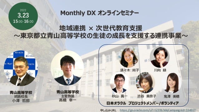 Monthly DX オンラインセミナー
地域連携 × 次世代教育⽀援
〜東京都⽴⻘⼭⾼等学校の⽣徒の成⻑を⽀援する連携事業〜
2022
3.23
15:00-16:00
申し込みURL
⻘⼭⾼等学校
統括校⻑
⼩澤 哲郎
⽇本オラクル プロジェクトメンバー/ボランティア
https://go.oracle.com/LP=123116?elqCampaignId=334801
⻘⼭⾼等学校
主管教諭
髙橋 幸⼀
須々⽊ 尚⼦ 川向 緑
秋⼭ 真⼀ 渋⾕ 美奈⼦ ⻤澤 美穂
 