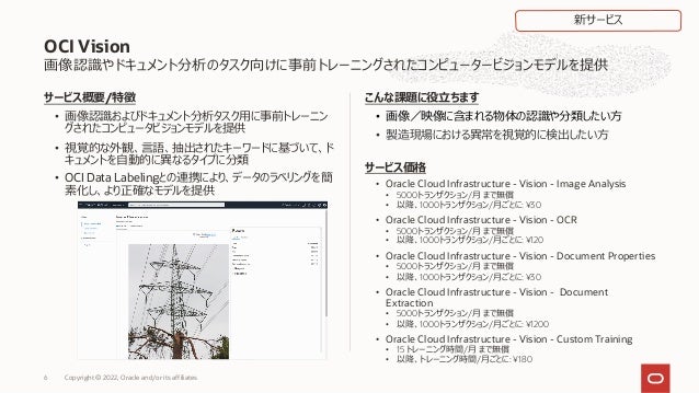 画像認識やドキュメント分析のタスク向けに事前トレーニングされたコンピュータービジョンモデルを提供
サービス概要/特徴
• 画像認識およびドキュメント分析タスク⽤に事前トレーニン
グされたコンピュータビジョンモデルを提供
• 視覚的な外観、⾔語、抽出されたキーワードに基づいて、ド
キュメントを⾃動的に異なるタイプに分類
• OCI Data Labelingとの連携により、データのラベリングを簡
素化し、より正確なモデルを提供
こんな課題に役⽴ちます
• 画像／映像に含まれる物体の認識や分類したい⽅
• 製造現場における異常を視覚的に検出したい⽅
サービス価格
• Oracle Cloud Infrastructure - Vision - Image Analysis
• 5000トランザクション/⽉ まで無償
• 以降、1000トランザクション/⽉ごとに: ¥30
• Oracle Cloud Infrastructure - Vision - OCR
• 5000トランザクション/⽉ まで無償
• 以降、1000トランザクション/⽉ごとに: ¥120
• Oracle Cloud Infrastructure - Vision - Document Properties
• 5000トランザクション/⽉ まで無償
• 以降、1000トランザクション/⽉ごとに: ¥30
• Oracle Cloud Infrastructure - Vision - Document
Extraction
• 5000トランザクション/⽉ まで無償
• 以降、1000トランザクション/⽉ごとに: ¥1200
• Oracle Cloud Infrastructure - Vision - Custom Training
• 15 トレーニング時間/⽉ まで無償
• 以降、トレーニング時間/⽉ごとに: ¥180
OCI Vision
新サービス
Copyright © 2022, Oracle and/or its affiliates
6
 