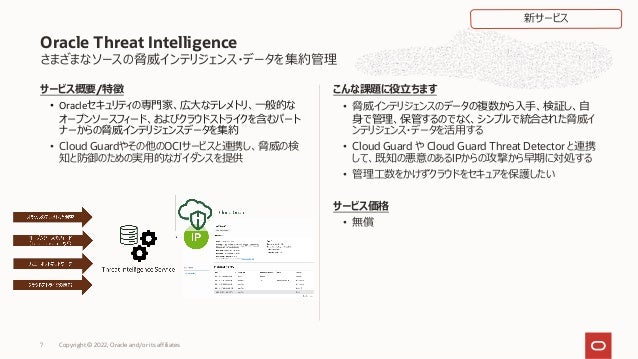 さまざまなソースの脅威インテリジェンス・データを集約管理
サービス概要/特徴
• Oracleセキュリティの専⾨家、広⼤なテレメトリ、⼀般的な
オープンソースフィード、およびクラウドストライクを含むパート
ナーからの脅威インテリジェンスデータを集約
• Cloud Guardやその他のOCIサービスと連携し、脅威の検
知と防御のための実⽤的なガイダンスを提供
こんな課題に役⽴ちます
• 脅威インテリジェンスのデータの複数から⼊⼿、検証し、⾃
⾝で管理、保管するのでなく、シンプルで統合された脅威イ
ンテリジェンス・データを活⽤する
• Cloud Guard や Cloud Guard Threat Detector と連携
して、既知の悪意のあるIPからの攻撃から早期に対処する
• 管理⼯数をかけずクラウドをセキュアを保護したい
サービス価格
• 無償
Oracle Threat Intelligence
新サービス
Copyright © 2022, Oracle and/or its affiliates
7
 