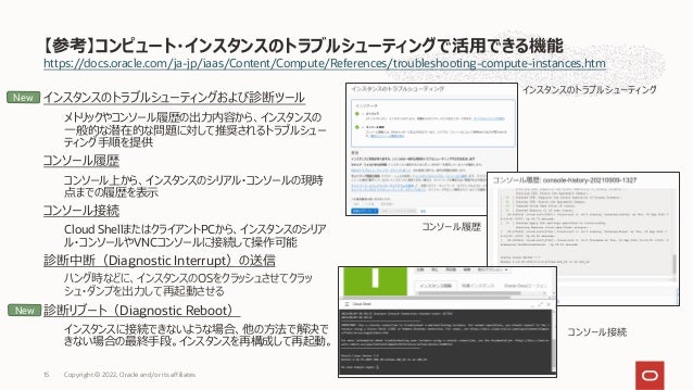https://docs.oracle.com/ja-jp/iaas/Content/Compute/References/troubleshooting-compute-instances.htm
インスタンスのトラブルシューティングおよび診断ツール
メトリックやコンソール履歴の出⼒内容から、インスタンスの
⼀般的な潜在的な問題に対して推奨されるトラブルシュー
ティング⼿順を提供
コンソール履歴
コンソール上から、インスタンスのシリアル・コンソールの現時
点までの履歴を表⽰
コンソール接続
Cloud ShellまたはクライアントPCから、インスタンスのシリア
ル・コンソールやVNCコンソールに接続して操作可能
診断中断（Diagnostic Interrupt）の送信
ハング時などに、インスタンスのOSをクラッシュさせてクラッ
シュ・ダンプを出⼒して再起動させる
診断リブート（Diagnostic Reboot）
インスタンスに接続できないような場合、他の⽅法で解決で
きない場合の最終⼿段。インスタンスを再構成して再起動。
【参考】コンピュート・インスタンスのトラブルシューティングで活⽤できる機能
Copyright © 2022, Oracle and/or its affiliates
15
インスタンスのトラブルシューティング
コンソール履歴
コンソール接続
New
New
 