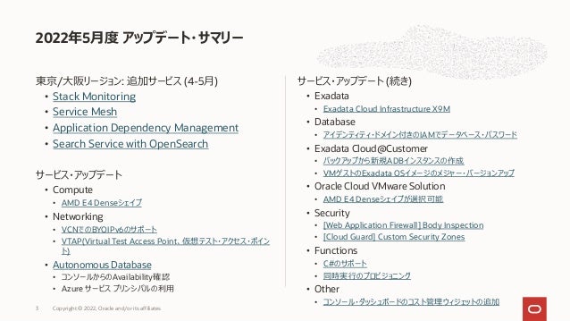 東京/⼤阪リージョン: 追加サービス (4-5⽉)
• Stack Monitoring
• Service Mesh
• Application Dependency Management
• Search Service with OpenSearch
サービス・アップデート
• Compute
• AMD E4 Denseシェイプ
• Networking
• VCNでのBYOIPv6のサポート
• VTAP(Virtual Test Access Point、仮想テスト・アクセス・ポイン
ト)
• Autonomous Database
• コンソールからのAvailability確認
• Azure サービス プリンシパルの利⽤
サービス・アップデート (続き)
• Exadata
• Exadata Cloud Infrastructure X9M
• Database
• アイデンティティ・ドメイン付きのIAMでデータベース・パスワード
• Exadata Cloud@Customer
• バックアップから新規ADBインスタンスの作成
• VMゲストのExadata OSイメージのメジャー・バージョンアップ
• Oracle Cloud VMware Solution
• AMD E4 Denseシェイプが選択可能
• Security
• [Web Application Firewall] Body Inspection
• [Cloud Guard] Custom Security Zones
• Functions
• C#のサポート
• 同時実⾏のプロビジョニング
• Other
• コンソール・ダッシュボードのコスト管理ウィジェットの追加
2022年5⽉度 アップデート・サマリー
Copyright © 2022, Oracle and/or its affiliates
3
 