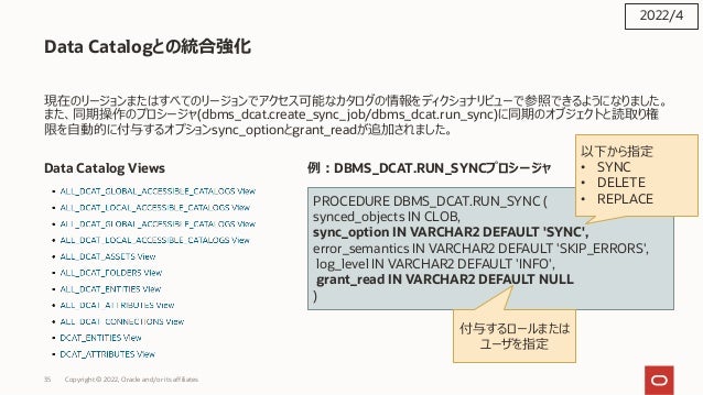 35 Copyright © 2022, Oracle and/or its affiliates
Data Catalogとの統合強化
現在のリージョンまたはすべてのリージョンでアクセス可能なカタログの情報をディクショナリビューで参照できるようになりました。
また、同期操作のプロシージャ(dbms_dcat.create_sync_job/dbms_dcat.run_sync)に同期のオブジェクトと読取り権
限を⾃動的に付与するオプションsync_optionとgrant_readが追加されました。
Data Catalog Views 例︓DBMS_DCAT.RUN_SYNCプロシージャ
2022/4
PROCEDURE DBMS_DCAT.RUN_SYNC (
synced_objects IN CLOB,
sync_option IN VARCHAR2 DEFAULT 'SYNC',
error_semantics IN VARCHAR2 DEFAULT 'SKIP_ERRORS',
log_level IN VARCHAR2 DEFAULT 'INFO',
grant_read IN VARCHAR2 DEFAULT NULL
)
以下から指定
• SYNC
• DELETE
• REPLACE
付与するロールまたは
ユーザを指定
 