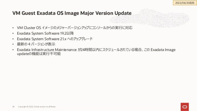 • VM Cluster OS イメージのメジャーバージョンアップにコンソールからの実⾏に対応
• Exadata System Software 19.2以降
• Exadata System Software 21.x へのアップグレード
• 最新の４バージョンが表⽰
• Exadata Infrastructure Maintenance が24時間以内にスケジュールされている場合、この Exadata Image
updateの機能は実⾏不可能
VM Guest Exadata OS Image Major Version Update
Copyright © 2022, Oracle and/or its affiliates
38
2022/04/20追加
 