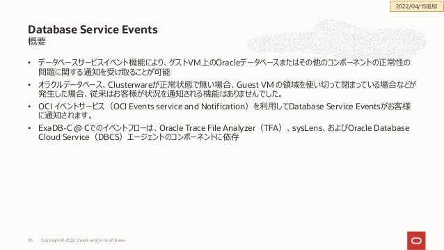 概要
• データベースサービスイベント機能により、ゲストVM上のOracleデータベースまたはその他のコンポーネントの正常性の
問題に関する通知を受け取ることが可能
• オラクルデータベース、Clusterwareが正常状態で無い場合、Guest VM の領域を使い切って閉まっている場合などが
発⽣した場合、従来はお客様が状況を通知される機能はありませんでした。
• OCI イベントサービス（OCI Events service and Notification）を利⽤してDatabase Service Eventsがお客様
に通知されます。
• ExaDB-C @ Cでのイベントフローは、Oracle Trace File Analyzer（TFA）、sysLens、およびOracle Database
Cloud Service（DBCS）エージェントのコンポーネントに依存
Database Service Events
Copyright © 2022, Oracle and/or its affiliates
39
2022/04/15追加
 