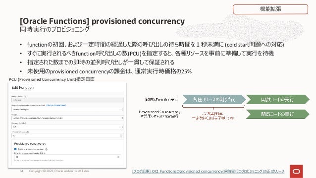 • functionの初回、および⼀定時間の経過した際の呼び出しの待ち時間を１秒未満に (cold start問題への対応)
• すぐに実⾏されるべきfunction呼び出しの数(PCU)を指定すると、各種リソースを事前に準備して実⾏を待機
• 指定された数までの即時の並列呼び出しが⼀貫して保証される
• 未使⽤のprovisioned concurrencyの課⾦は、通常実⾏時価格の25%
Copyright © 2022, Oracle and/or its affiliates
44
同時実⾏のプロビジョニング
[Oracle Functions] provisioned concurrency
PCU (Provisioned Concurrency Unit)指定画⾯
機能拡張
[ブログ記事] OCI Functionsのprovisioned concurrency(同時実⾏のプロビジョニング)の正式リリース
 