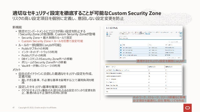 リスクの⾼い設定項⽬を個別に定義し、意図しない設定変更を防⽌
新機能
• 特定のコンパートメントにてリスクが⾼い設定を防⽌する
「Security Zone」の拡張版、Custom Security Zoneが登場
• Security Zone = 最⼤制限のルールで固定
• Custom Security Zone = ルールを任意で設定可能
• ルールの⼀部(個別にon/off可能)
• Publicサブネットの利⽤
• インターネットゲートウェイの利⽤
• Publicバゲットの利⽤
• DBインスタンスのSecurity Zone外への移動
• ボリュームのSecurity Zone外への移動
• Vaultキーが無いストレージの利⽤
メリット
• ⾃社のガイドラインに合致した最適なセキュリティ設定を作成、
定義可能
• 厳しすぎる基準、不必要な基準を省略することで運⽤負荷を軽
減
• 設定したセキュリティ基準を確実に適⽤
• クラウドセキュリティ事故の⼤部分を占める設定のうっかり変更を防
⽌、悪意のある不正操作も同時に排除
適切なセキュリティ設定を徹底することが可能なCustom Security Zone
Copyright © 2022, Oracle and/or its affiliates
47
適⽤するセキュリティ設定を個別にon/off
ネットワーク、ストレージ、リソース移動など各種
設定項⽬を最適化し⾃社専⽤レシピを作成
 