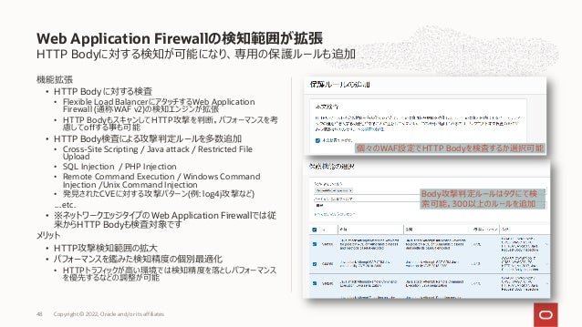 HTTP Bodyに対する検知が可能になり、専⽤の保護ルールも追加
機能拡張
• HTTP Body に対する検査
• Flexible Load BalancerにアタッチするWeb Application
Firewall (通称WAF v2)の検知エンジンが拡張
• HTTP BodyもスキャンしてHTTP攻撃を判断。パフォーマンスを考
慮してoffする事も可能
• HTTP Body検査による攻撃判定ルールを多数追加
• Cross-Site Scripting / Java attack / Restricted File
Upload
• SQL Injection / PHP Injection
• Remote Command Execution / Windows Command
Injection /Unix Command Injection
• 発⾒されたCVEに対する攻撃パターン(例: log4j攻撃など)
…etc.
• ※ネットワークエッジタイプの Web Application Firewallでは従
来からHTTP Bodyも検査対象です
メリット
• HTTP攻撃検知範囲の拡⼤
• パフォーマンスを鑑みた検知精度の個別最適化
• HTTPトラフィックが⾼い環境では検知精度を落としパフォーマンス
を優先するなどの調整が可能
Web Application Firewallの検知範囲が拡張
Copyright © 2022, Oracle and/or its affiliates
48
個々のWAF設定でHTTP Bodyを検査するか選択可能
Body攻撃判定ルールはタグにて検
索可能。300以上のルールを追加
 