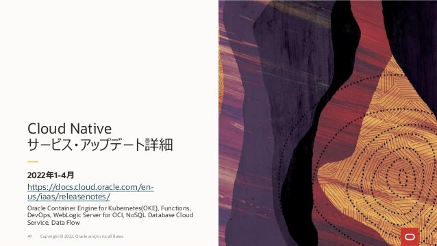 Cloud Native
サービス・アップデート詳細
2022年1-4⽉
49 Copyright © 2022, Oracle and/or its affiliates
https://docs.cloud.oracle.com/en-
us/iaas/releasenotes/
Oracle Container Engine for Kubernetes(OKE), Functions,
DevOps, WebLogic Server for OCI, NoSQL Database Cloud
Service, Data Flow
 