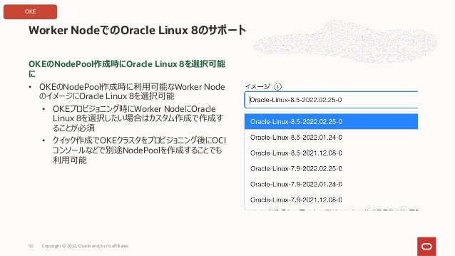 OKEのNodePool作成時にOracle Linux 8を選択可能
に
• OKEのNodePool作成時に利⽤可能なWorker Node
のイメージにOracle Linux 8を選択可能
• OKEプロビジョニング時にWorker NodeにOracle
Linux 8を選択したい場合はカスタム作成で作成す
ることが必須
• クイック作成でOKEクラスタをプロビジョニング後にOCI
コンソールなどで別途NodePoolを作成することでも
利⽤可能
Worker NodeでのOracle Linux 8のサポート
Copyright © 2022, Oracle and/or its affiliates
50
OKE
 