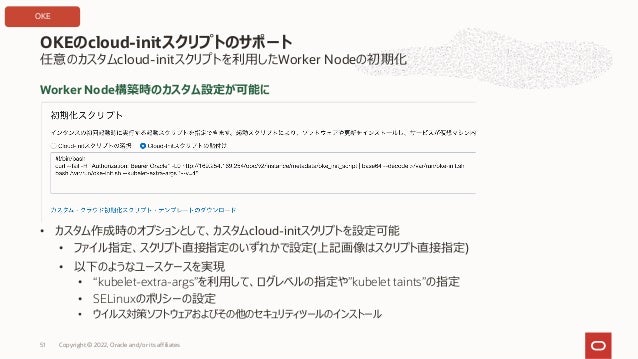 Worker Node構築時のカスタム設定が可能に
• カスタム作成時のオプションとして、カスタムcloud-initスクリプトを設定可能
• ファイル指定、スクリプト直接指定のいずれかで設定(上記画像はスクリプト直接指定)
• 以下のようなユースケースを実現
• “kubelet-extra-args”を利⽤して、ログレベルの指定や”kubelet taints”の指定
• SELinuxのポリシーの設定
• ウイルス対策ソフトウェアおよびその他のセキュリティツールのインストール
OKEのcloud-initスクリプトのサポート
Copyright © 2022, Oracle and/or its affiliates
51
任意のカスタムcloud-initスクリプトを利⽤したWorker Nodeの初期化
OKE
 