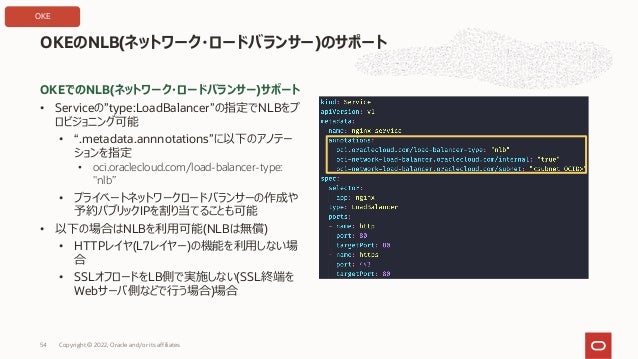 OKEでのNLB(ネットワーク・ロードバランサー)サポート
• Serviceの”type:LoadBalancer”の指定でNLBをプ
ロビジョニング可能
• “.metadata.annnotations”に以下のアノテー
ションを指定
• oci.oraclecloud.com/load-balancer-type:
"nlb”
• プライベートネットワークロードバランサーの作成や
予約パブリックIPを割り当てることも可能
• 以下の場合はNLBを利⽤可能(NLBは無償)
• HTTPレイヤ(L7レイヤー)の機能を利⽤しない場
合
• SSLオフロードをLB側で実施しない(SSL終端を
Webサーバ側などで⾏う場合)場合
OKEのNLB(ネットワーク・ロードバランサー)のサポート
Copyright © 2022, Oracle and/or its affiliates
54
OKE
 
