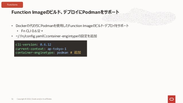 • Dockerの代わりにPodmanを使⽤したFunction Imageのビルド・デプロイをサポート
• Fn CLI 0.6.12 +
• ~/.fn/config.yamlにcontainer-engintypeの設定を追加
Function Imageのビルド、デプロイにPodmanをサポート
Copyright © 2022, Oracle and/or its affiliates
56
cli-version: 0.6.12
current-context: ap-tokyo-1
container-enginetype: podman # 追加
Functions
 