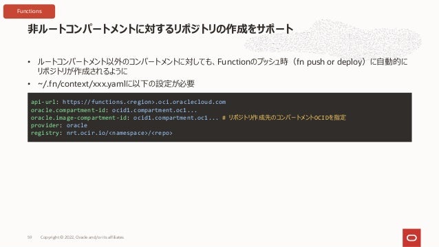 • ルートコンパートメント以外のコンパートメントに対しても、Functionのプッシュ時（fn push or deploy）に⾃動的に
リポジトリが作成されるように
• ~/.fn/context/xxx.yamlに以下の設定が必要
⾮ルートコンパートメントに対するリポジトリの作成をサポート
Copyright © 2022, Oracle and/or its affiliates
59
api-url: https://functions.<region>.oci.oraclecloud.com
oracle.compartment-id: ocid1.compartment.oc1...
oracle.image-compartment-id: ocid1.compartment.oc1... # リポジトリ作成先のコンパートメントOCIDを指定
provider: oracle
registry: nrt.ocir.io/<namespace>/<repo>
Functions
 