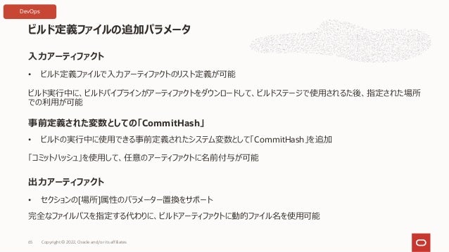 ビルド定義ファイルの追加パラメータ
Copyright © 2022, Oracle and/or its affiliates
65
⼊⼒アーティファクト
事前定義された変数としての「CommitHash」
出⼒アーティファクト
• ビルド定義ファイルで⼊⼒アーティファクトのリスト定義が可能
• ビルドの実⾏中に使⽤できる事前定義されたシステム変数として「CommitHash」を追加
「コミットハッシュ」を使⽤して、任意のアーティファクトに名前付与が可能
ビルド実⾏中に、ビルドパイプラインがアーティファクトをダウンロードして、ビルドステージで使⽤されるた後、指定された場所
での利⽤が可能
• セクションの[場所]属性のパラメーター置換をサポート
完全なファイルパスを指定する代わりに、ビルドアーティファクトに動的ファイル名を使⽤可能
DevOps
 