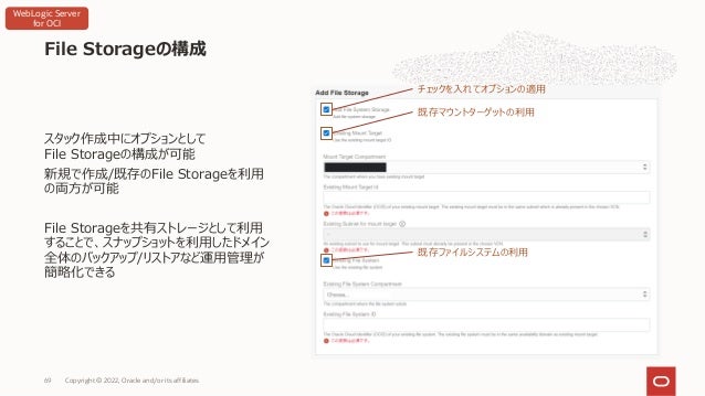 スタック作成中にオプションとして
File Storageの構成が可能
新規で作成/既存のFile Storageを利⽤
の両⽅が可能
File Storageを共有ストレージとして利⽤
することで、スナップショットを利⽤したドメイン
全体のバックアップ/リストアなど運⽤管理が
簡略化できる
File Storageの構成
Copyright © 2022, Oracle and/or its affiliates
69
チェックを⼊れてオプションの適⽤
既存マウントターゲットの利⽤
既存ファイルシステムの利⽤
WebLogic Server
for OCI
 