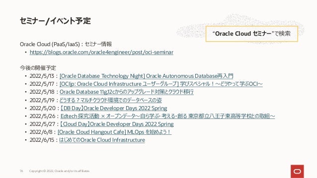 Oracle Cloud (PaaS/IaaS)︓セミナー情報
• https://blogs.oracle.com/oracle4engineer/post/oci-seminar
今後の開催予定
• 2022/5/13︓[Oracle Database Technology Night] Oracle Autonomous Database再⼊⾨
• 2022/5/17︓[OCIjp: Oracle Cloud Infrastructure ユーザーグループ] 学びスペシャル︕〜どうやって学ぶOCI〜
• 2022/5/18︓Oracle Database 11g,12cからのアップグレード対策とクラウド移⾏
• 2022/5/19︓どうする︖マルチクラウド環境でのデータベースの姿
• 2022/5/20︓【DB Day】Oracle Developer Days 2022 Spring
• 2022/5/26︓Edtech 探究活動 × オープンデータ〜⾃ら学ぶ・考える・創る 東京都⽴⼋王⼦東⾼等学校との取組〜
• 2022/5/27︓【Cloud Day】Oracle Developer Days 2022 Spring
• 2022/6/8︓[Oracle Cloud Hangout Cafe] MLOps を始めよう︕
• 2022/6/15︓はじめてのOracle Cloud Infrastructure
セミナー/イベント予定
“Oracle Cloud セミナー”で検索
Copyright © 2022, Oracle and/or its affiliates
76
 