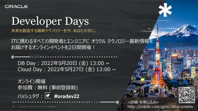 <詳細・お申し込み>
http://oracle.com/goto/emp-oradev
Developer Days
未来を創造する最新テクノロジーを今、あなたの⼿に。
ITに携わるすべての開発者とエンジニアに オラクル テクノロジー最新情報を
お届けするオンラインイベントを2⽇間開催︕
❃━━━…‥・・・・・・・・・・・・・・・・・・・・・・・・・・・・・・・・
DB Day : 2022年5⽉20⽇ (⾦) 13:00 ~
Cloud Day : 2022年5⽉27⽇ (⾦) 13:00 ~
オンライン開催
参加費︓無料 (事前登録制)
ハッシュタグ︓ #oradev22
・・・・・・・・・・・・・・・・・・・・・・・・・・・・・・・・‥…━━━❃
Copyright © 2022, Oracle and/or its affiliates
78
 