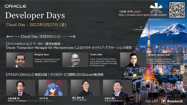 <詳細・お申し込み>
http://oracle.com/goto/emp-oradev
Developer Days
❃━…・・ Cloud Day 注⽬のセッション ・・…━❃
【パネルディスカッション】 徹底討論︕マイクロサービス開発におけるJavaの最適解
【スペシャルセッション】 データの⼀貫性を確保 :
Oracle Transaction Manager for Microservices によるクラウド・ネイティブ・アプリケーションの実現
Deepak Goel
Software Development in the
Database, Senior Director
Todd Little
Oracle Tuxedo Chief Architect
Oracle Blockchain Platform and
the Oracle Transaction Manager
for Microservices.
Brijesh Kumar Deo
Blockchain and Distributed
Transactions Technology Team
Consulting Member of Technical Staff
上⽥ 志雄 ⽒
東京ガスｉネット株式会社
ロジ⼦ ⽒ 須江 信洋 ⽒
レッドハット株式会社
古⼿川 忠久
⽇本オラクル株式会社
Cloud Day : 2022年5⽉27⽇ (⾦)
ハッシュタグ︓ #oradev22
Copyright © 2022, Oracle and/or its affiliates
81
 