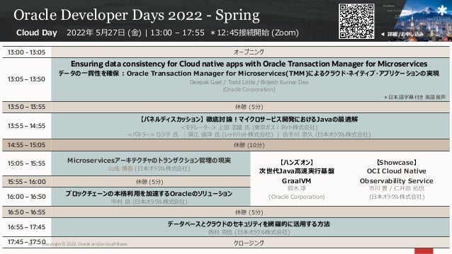 Oracle Developer Days 2022 - Spring
13:00 - 13:05 オープニング
13:05 – 13:50
Ensuring data consistency for Cloud native apps with Oracle Transaction Manager for Microservices
データの⼀貫性を確保 : Oracle Transaction Manager for Microservices(TMM)によるクラウド・ネイティブ・アプリケーションの実現
Deepak Goel / Todd Little / Brijesh Kumar Deo
(Oracle Corporation)
＊⽇本語字幕付き 英語⾳声
13:50 – 13:55 休憩 (5分)
13:55 – 14:55
【パネルディスカッション】 徹底討論︕マイクロサービス開発におけるJavaの最適解
<モデレーター> 上⽥ 志雄 ⽒ (東京ガスｉネット株式会社)
<パネラー> ロジ⼦ ⽒ ｜須江 信洋 ⽒ (レッドハット株式会社) | 古⼿川 忠久 (⽇本オラクル株式会社)
14:55 – 15:05 休憩 (10分)
15:05 – 15:55 Microservicesアーキテクチャのトランザクション管理の現実
⼭成 慎吾 (⽇本オラクル株式会社)
【ハンズオン】
次世代Java⾼速実⾏基盤
GraalVM
鈴⽊ 淳
(Oracle Corporation)
【Showcase】
OCI Cloud Native
Observability Service
市川 豊 / 仁井⽥ 拓也
(⽇本オラクル株式会社)
15:55 – 16:00 休憩 (5分)
16:00 – 16:50 ブロックチェーンの本格利⽤を加速するOracleのソリューション
中村 岳 (⽇本オラクル株式会社)
16:50 – 16:55 休憩 (5分)
16:55 – 17:45 データベースとクラウドのセキュリティを網羅的に活⽤する⽅法
⻄村 克也 (⽇本オラクル株式会社)
17:45 – 17:50 クロージング
Cloud Day 2022年 5⽉27⽇ (⾦) | 13:00 – 17:55 ＊12:45接続開始 (Zoom) ◀ 詳細/お申し込み
Copyright © 2022, Oracle and/or its affiliates
82
 