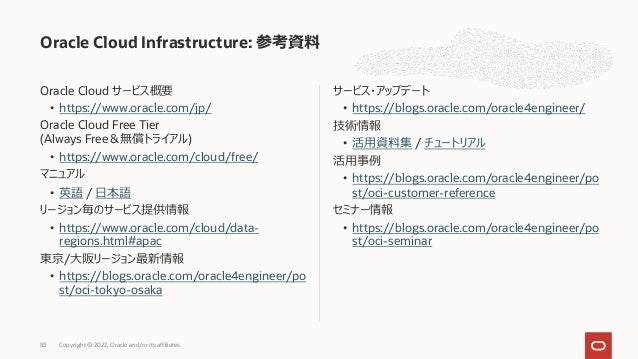 Oracle Cloud サービス概要
• https://www.oracle.com/jp/
Oracle Cloud Free Tier
(Always Free＆無償トライアル)
• https://www.oracle.com/cloud/free/
マニュアル
• 英語 / ⽇本語
リージョン毎のサービス提供情報
• https://www.oracle.com/cloud/data-
regions.html#apac
東京/⼤阪リージョン最新情報
• https://blogs.oracle.com/oracle4engineer/po
st/oci-tokyo-osaka
サービス・アップデート
• https://blogs.oracle.com/oracle4engineer/
技術情報
• 活⽤資料集 / チュートリアル
活⽤事例
• https://blogs.oracle.com/oracle4engineer/po
st/oci-customer-reference
セミナー情報
• https://blogs.oracle.com/oracle4engineer/po
st/oci-seminar
Oracle Cloud Infrastructure: 参考資料
83 Copyright © 2022, Oracle and/or its affiliates
 