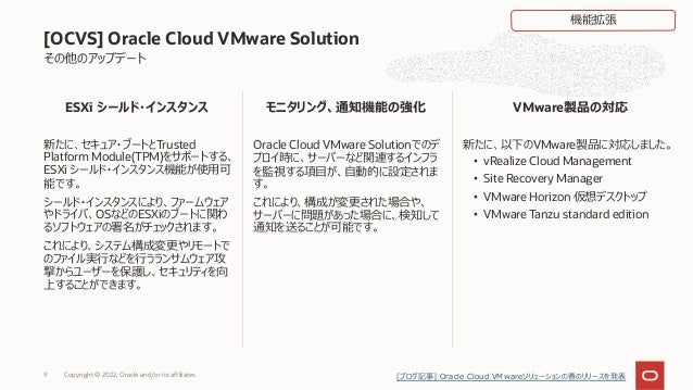 新たに、セキュア・ブートとTrusted
Platform Module(TPM)をサポートする、
ESXi シールド・インスタンス機能が使⽤可
能です。
シールド・インスタンスにより、ファームウェア
やドライバ、OSなどのESXiのブートに関わ
るソフトウェアの署名がチェックされます。
これにより、システム構成変更やリモートで
のファイル実⾏などを⾏うランサムウェア攻
撃からユーザーを保護し、セキュリティを向
上することができます。
Oracle Cloud VMware Solutionでのデ
プロイ時に、サーバーなど関連するインフラ
を監視する項⽬が、⾃動的に設定されま
す。
これにより、構成が変更された場合や、
サーバーに問題があった場合に、検知して
通知を送ることが可能です。
新たに、以下のVMware製品に対応しました。
• vRealize Cloud Management
• Site Recovery Manager
• VMware Horizon 仮想デスクトップ
• VMware Tanzu standard edition
Copyright © 2022, Oracle and/or its affiliates
9
その他のアップデート
[OCVS] Oracle Cloud VMware Solution
ESXi シールド・インスタンス モニタリング、通知機能の強化 VMware製品の対応
機能拡張
[ブログ記事] Oracle Cloud VMwareソリューションの春のリリースを発表
 