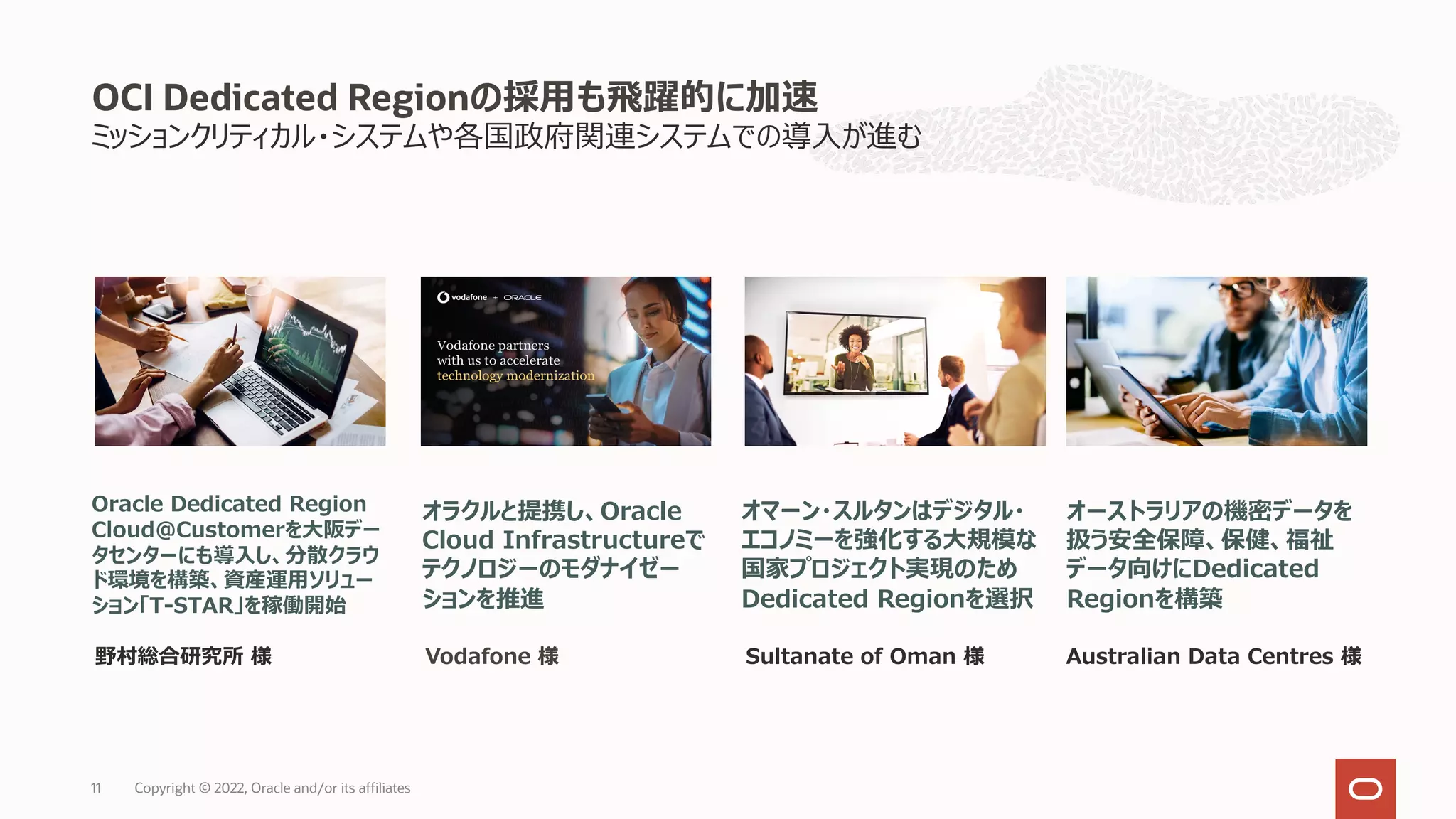 ミッションクリティカル・システムや各国政府関連システムでの導⼊が進む
OCI Dedicated Regionの採⽤も⾶躍的に加速
オーストラリアの機密データを
扱う安全保障、保健、福祉
データ向けにDedicated
Regionを構築
オラクルと提携し、Oracle
Cloud Infrastructureで
テクノロジーのモダナイゼー
ションを推進
Australian Data Centres 様
Oracle Dedicated Region
Cloud@Customerを⼤阪デー
タセンターにも導⼊し、分散クラウ
ド環境を構築、資産運⽤ソリュー
ション「T-STAR」を稼働開始
野村総合研究所 様 Vodafone 様
オマーン・スルタンはデジタル・
エコノミーを強化する⼤規模な
国家プロジェクト実現のため
Dedicated Regionを選択
Sultanate of Oman 様
Copyright © 2022, Oracle and/or its affiliates
11
 