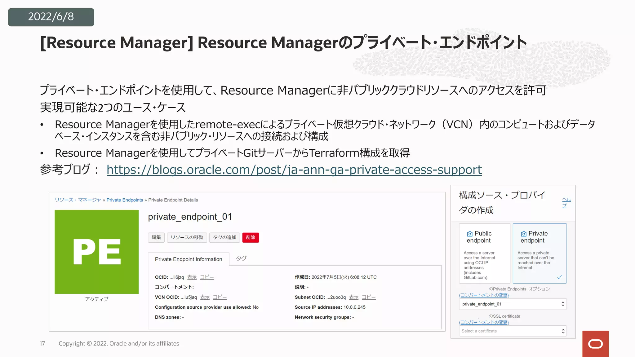 プライベート・エンドポイントを使⽤して、Resource Managerに⾮パブリッククラウドリソースへのアクセスを許可
実現可能な2つのユース・ケース
• Resource Managerを使⽤したremote-execによるプライベート仮想クラウド・ネットワーク（VCN）内のコンピュートおよびデータ
ベース・インスタンスを含む⾮パブリック・リソースへの接続および構成
• Resource Managerを使⽤してプライベートGitサーバーからTerraform構成を取得
参考ブログ︓ https://blogs.oracle.com/post/ja-ann-ga-private-access-support
[Resource Manager] Resource Managerのプライベート・エンドポイント
Copyright © 2022, Oracle and/or its affiliates
17
2022/6/8
 