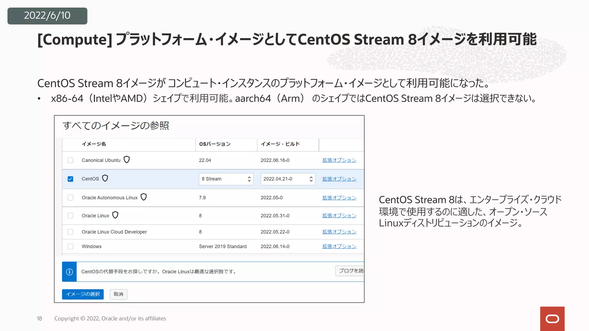 CentOS Stream 8イメージが コンピュート・インスタンスのプラットフォーム・イメージとして利⽤可能になった。
• x86-64（IntelやAMD）シェイプで利⽤可能。aarch64（Arm） のシェイプではCentOS Stream 8イメージは選択できない。
[Compute] プラットフォーム・イメージとしてCentOS Stream 8イメージを利⽤可能
CentOS Stream 8は、エンタープライズ・クラウド
環境で使⽤するのに適した、オープン・ソース
Linuxディストリビューションのイメージ。
Copyright © 2022, Oracle and/or its affiliates
18
2022/6/10
 
