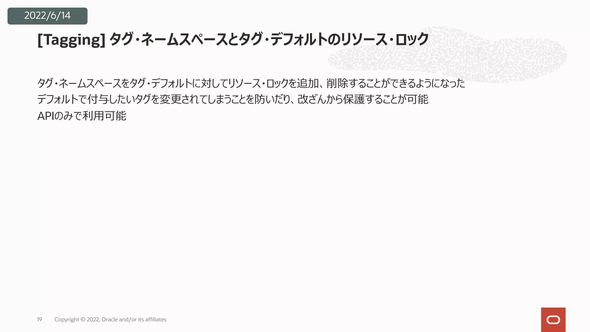 タグ・ネームスペースをタグ・デフォルトに対してリソース・ロックを追加、削除することができるようになった
デフォルトで付与したいタグを変更されてしまうことを防いだり、改ざんから保護することが可能
APIのみで利⽤可能
[Tagging] タグ・ネームスペースとタグ・デフォルトのリソース・ロック
Copyright © 2022, Oracle and/or its affiliates
19
2022/6/14
 