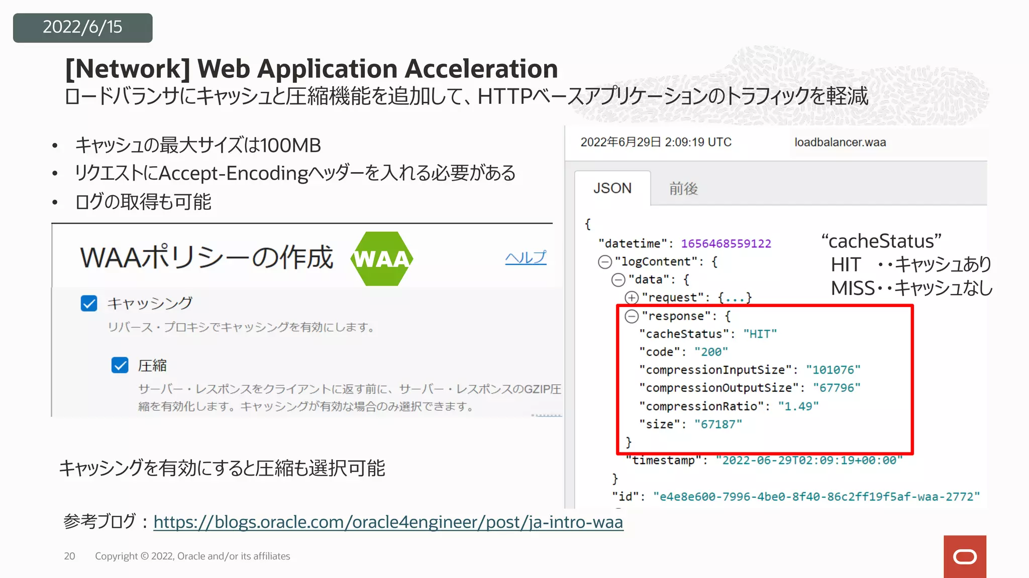 ロードバランサにキャッシュと圧縮機能を追加して、HTTPベースアプリケーションのトラフィックを軽減
• キャッシュの最⼤サイズは100MB
• リクエストにAccept-Encodingヘッダーを⼊れる必要がある
• ログの取得も可能
[Network] Web Application Acceleration
Copyright © 2022, Oracle and/or its affiliates
20
2022/6/15
“cacheStatus”
HIT ・・キャッシュあり
MISS・・キャッシュなし
キャッシングを有効にすると圧縮も選択可能
参考ブログ︓https://blogs.oracle.com/oracle4engineer/post/ja-intro-waa
 