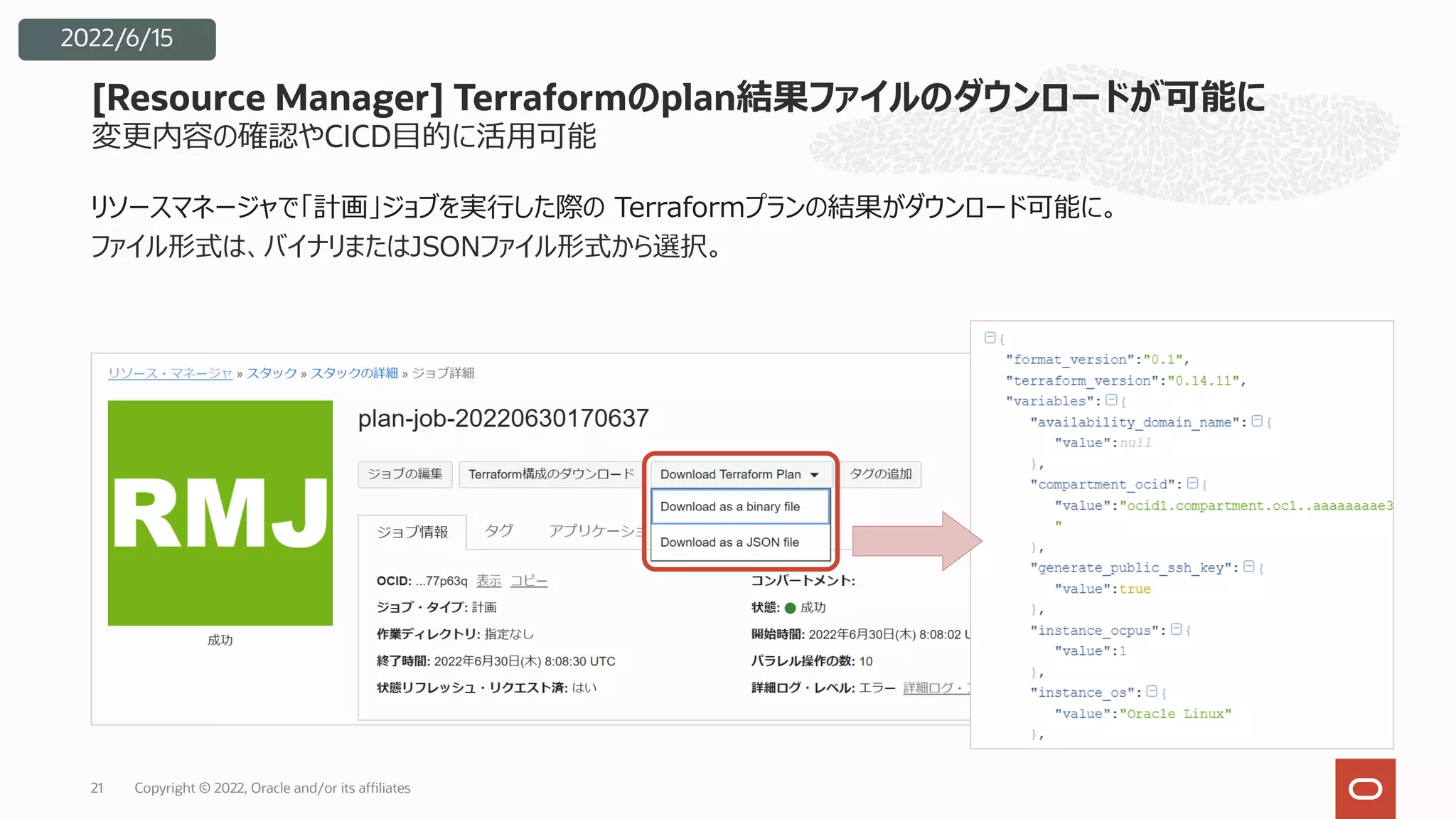 変更内容の確認やCICD⽬的に活⽤可能
リソースマネージャで「計画」ジョブを実⾏した際の Terraformプランの結果がダウンロード可能に。
ファイル形式は、バイナリまたはJSONファイル形式から選択。
[Resource Manager] Terraformのplan結果ファイルのダウンロードが可能に
Copyright © 2022, Oracle and/or its affiliates
21
2022/6/15
 