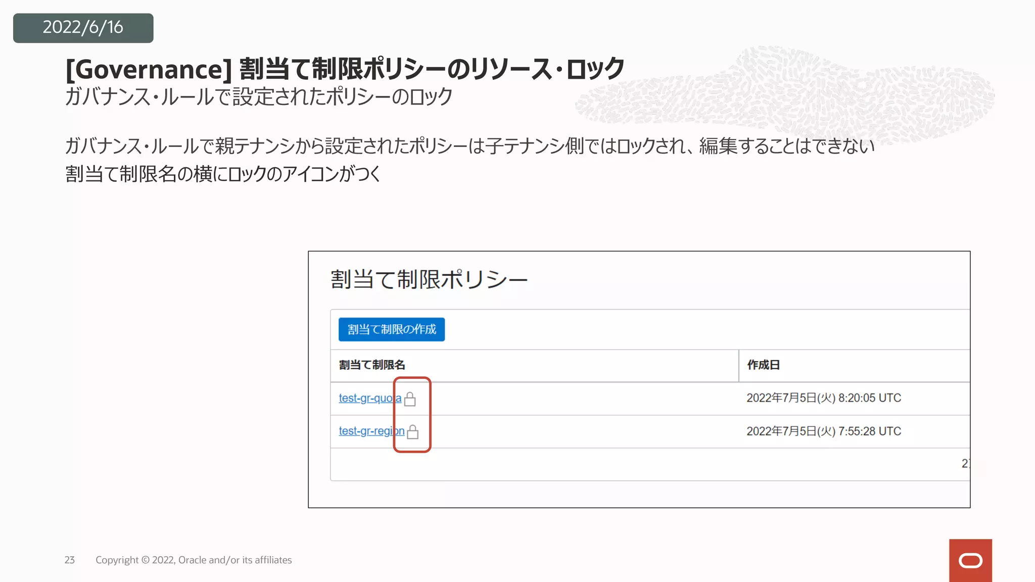 ガバナンス・ルールで設定されたポリシーのロック
ガバナンス・ルールで親テナンシから設定されたポリシーは⼦テナンシ側ではロックされ、編集することはできない
割当て制限名の横にロックのアイコンがつく
[Governance] 割当て制限ポリシーのリソース・ロック
Copyright © 2022, Oracle and/or its affiliates
23
2022/6/16
 
