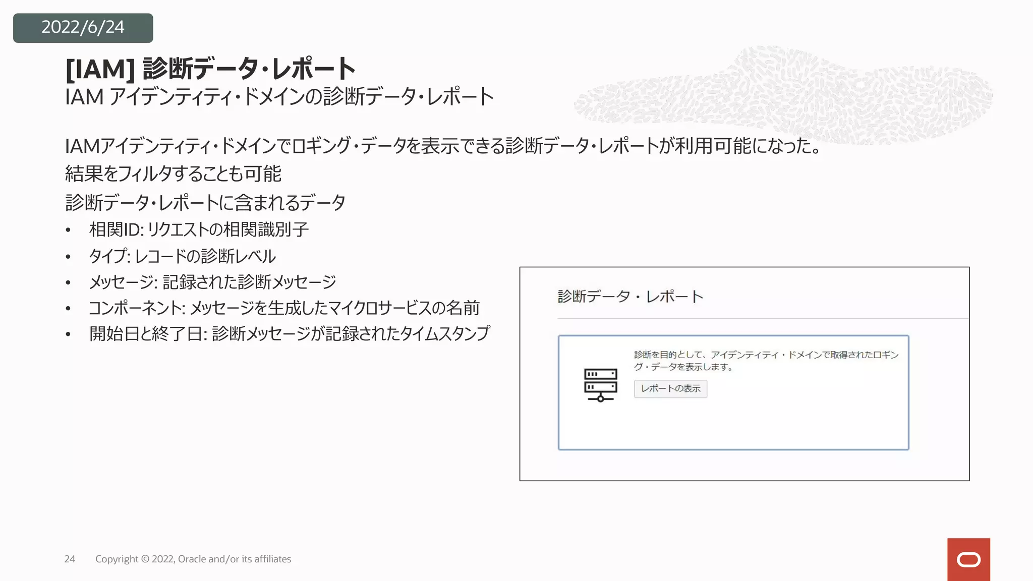 IAM アイデンティティ・ドメインの診断データ・レポート
IAMアイデンティティ・ドメインでロギング・データを表⽰できる診断データ・レポートが利⽤可能になった。
結果をフィルタすることも可能
診断データ・レポートに含まれるデータ
• 相関ID: リクエストの相関識別⼦
• タイプ: レコードの診断レベル
• メッセージ: 記録された診断メッセージ
• コンポーネント: メッセージを⽣成したマイクロサービスの名前
• 開始⽇と終了⽇: 診断メッセージが記録されたタイムスタンプ
[IAM] 診断データ・レポート
Copyright © 2022, Oracle and/or its affiliates
24
2022/6/24
 