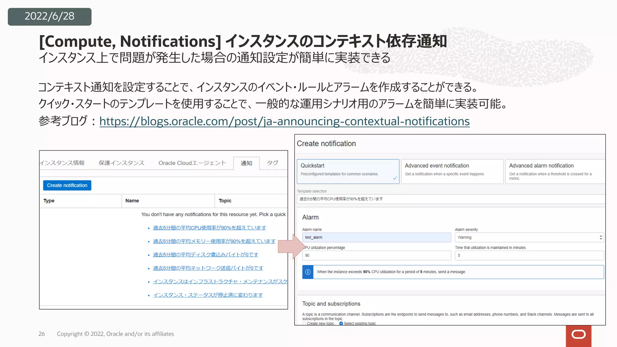 インスタンス上で問題が発⽣した場合の通知設定が簡単に実装できる
コンテキスト通知を設定することで、インスタンスのイベント・ルールとアラームを作成することができる。
クイック・スタートのテンプレートを使⽤することで、⼀般的な運⽤シナリオ⽤のアラームを簡単に実装可能。
参考ブログ︓https://blogs.oracle.com/post/ja-announcing-contextual-notifications
[Compute, Notifications] インスタンスのコンテキスト依存通知
Copyright © 2022, Oracle and/or its affiliates
26
2022/6/28
 