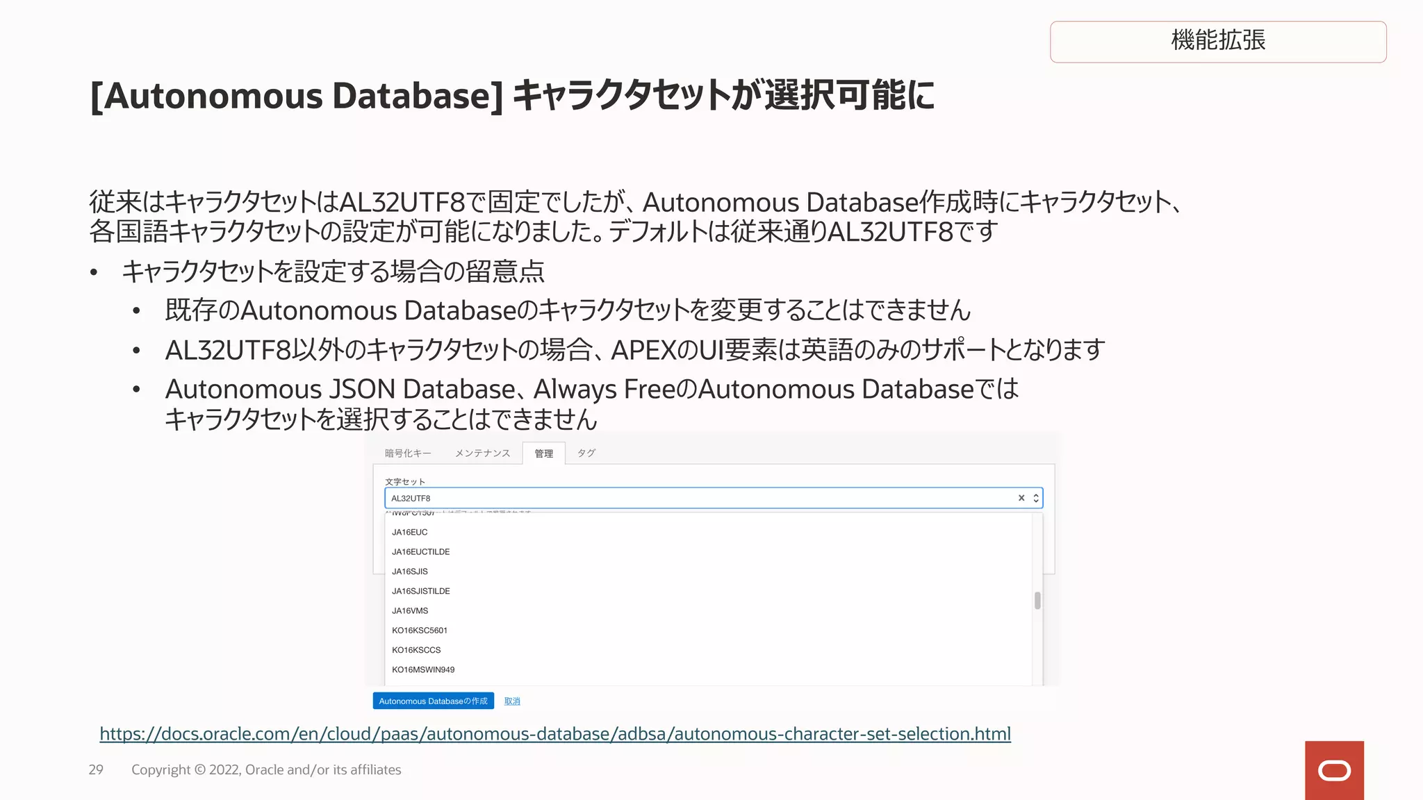[Autonomous Database] キャラクタセットが選択可能に
従来はキャラクタセットはAL32UTF8で固定でしたが、Autonomous Database作成時にキャラクタセット、
各国語キャラクタセットの設定が可能になりました。デフォルトは従来通りAL32UTF8です
• キャラクタセットを設定する場合の留意点
• 既存のAutonomous Databaseのキャラクタセットを変更することはできません
• AL32UTF8以外のキャラクタセットの場合、APEXのUI要素は英語のみのサポートとなります
• Autonomous JSON Database、Always FreeのAutonomous Databaseでは
キャラクタセットを選択することはできません
https://docs.oracle.com/en/cloud/paas/autonomous-database/adbsa/autonomous-character-set-selection.html
Copyright © 2022, Oracle and/or its affiliates
29
機能拡張
 