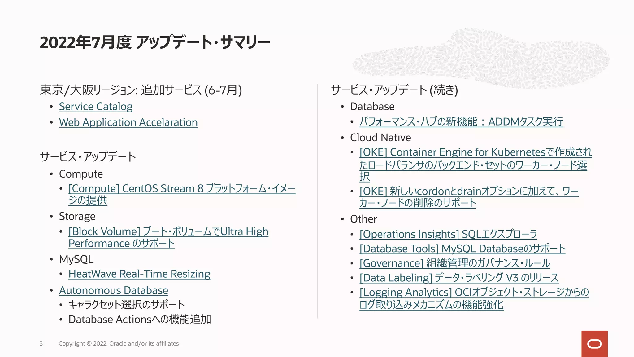 東京/⼤阪リージョン: 追加サービス (6-7⽉)
• Service Catalog
• Web Application Accelaration
サービス・アップデート
• Compute
• [Compute] CentOS Stream 8 プラットフォーム・イメー
ジの提供
• Storage
• [Block Volume] ブート・ボリュームでUltra High
Performance のサポート
• MySQL
• HeatWave Real-Time Resizing
• Autonomous Database
• キャラクセット選択のサポート
• Database Actionsへの機能追加
サービス・アップデート (続き)
• Database
• パフォーマンス・ハブの新機能︓ADDMタスク実⾏
• Cloud Native
• [OKE] Container Engine for Kubernetesで作成され
たロードバランサのバックエンド・セットのワーカー・ノード選
択
• [OKE] 新しいcordonとdrainオプションに加えて、ワー
カー・ノードの削除のサポート
• Other
• [Operations Insights] SQLエクスプローラ
• [Database Tools] MySQL Databaseのサポート
• [Governance] 組織管理のガバナンス・ルール
• [Data Labeling] データ・ラベリング V3 のリリース
• [Logging Analytics] OCIオブジェクト・ストレージからの
ログ取り込みメカニズムの機能強化
2022年7⽉度 アップデート・サマリー
Copyright © 2022, Oracle and/or its affiliates
3
 