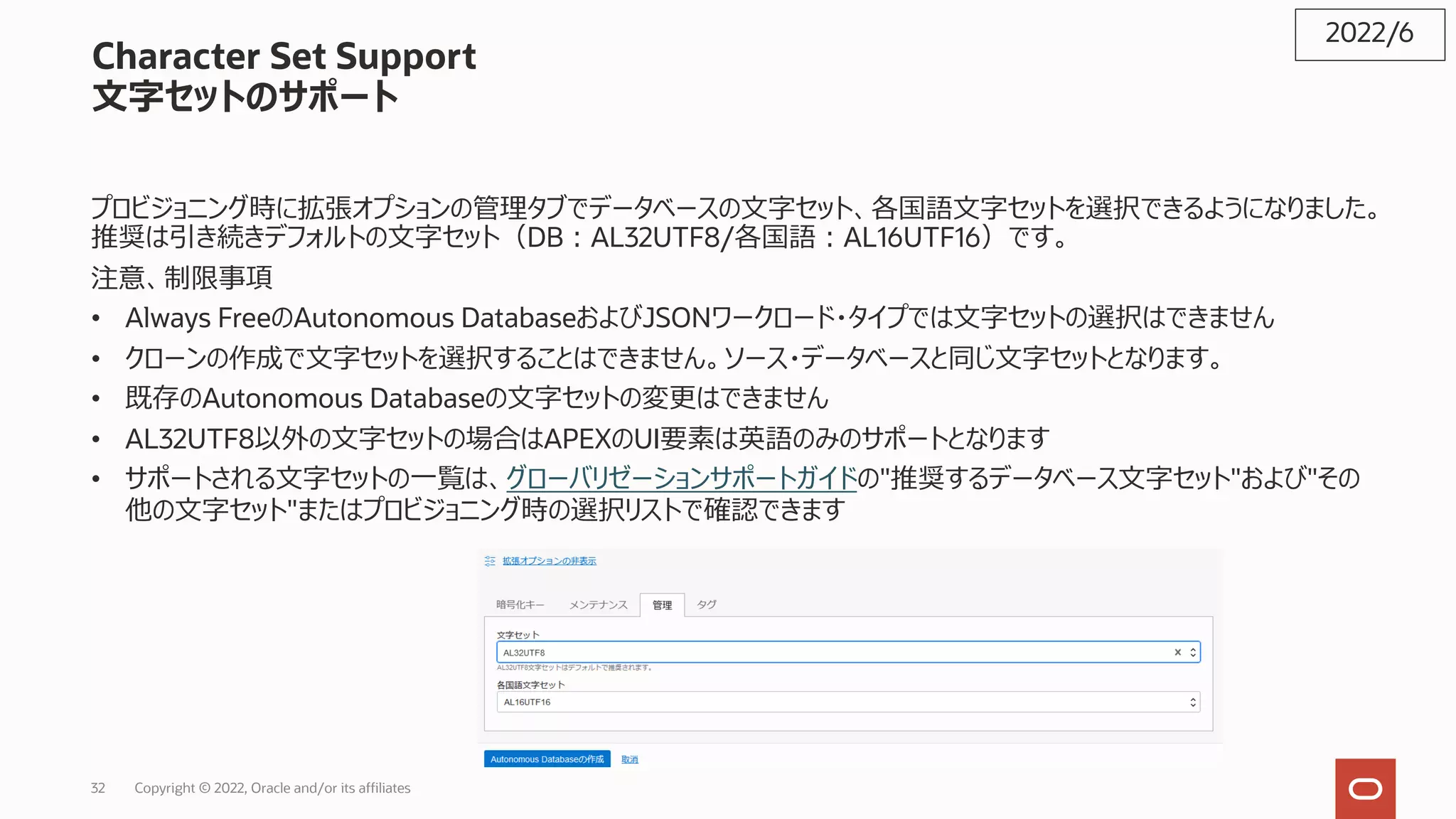 32 Copyright © 2022, Oracle and/or its affiliates
Character Set Support
⽂字セットのサポート
プロビジョニング時に拡張オプションの管理タブでデータベースの⽂字セット、各国語⽂字セットを選択できるようになりました。
推奨は引き続きデフォルトの⽂字セット（DB︓AL32UTF8/各国語︓AL16UTF16）です。
注意、制限事項
• Always FreeのAutonomous DatabaseおよびJSONワークロード・タイプでは⽂字セットの選択はできません
• クローンの作成で⽂字セットを選択することはできません。ソース・データベースと同じ⽂字セットとなります。
• 既存のAutonomous Databaseの⽂字セットの変更はできません
• AL32UTF8以外の⽂字セットの場合はAPEXのUI要素は英語のみのサポートとなります
• サポートされる⽂字セットの⼀覧は、グローバリゼーションサポートガイドの"推奨するデータベース⽂字セット"および"その
他の⽂字セット"またはプロビジョニング時の選択リストで確認できます
2022/6
 