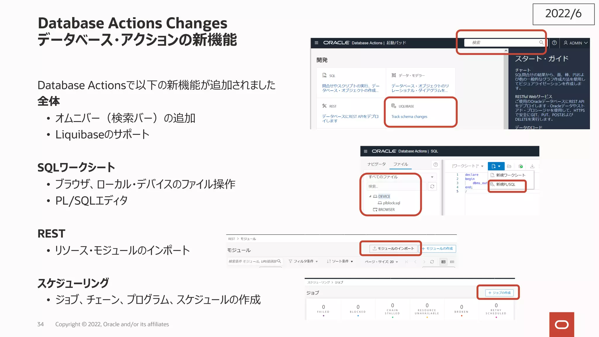 Database Actions Changes
データベース・アクションの新機能
Database Actionsで以下の新機能が追加されました
全体
• オムニバー（検索バー）の追加
• Liquibaseのサポート
SQLワークシート
• ブラウザ、ローカル・デバイスのファイル操作
• PL/SQLエディタ
REST
• リソース・モジュールのインポート
スケジューリング
• ジョブ、チェーン、プログラム、スケジュールの作成
2022/6
Copyright © 2022, Oracle and/or its affiliates
34
 