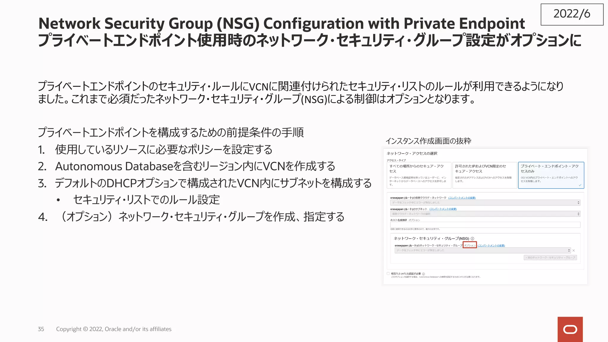 Network Security Group (NSG) Configuration with Private Endpoint
プライベートエンドポイント使⽤時のネットワーク・セキュリティ・グループ設定がオプションに
プライベートエンドポイントのセキュリティ・ルールにVCNに関連付けられたセキュリティ・リストのルールが利⽤できるようになり
ました。これまで必須だったネットワーク・セキュリティ・グループ(NSG)による制御はオプションとなります。
プライベートエンドポイントを構成するための前提条件の⼿順
1. 使⽤しているリソースに必要なポリシーを設定する
2. Autonomous Databaseを含むリージョン内にVCNを作成する
3. デフォルトのDHCPオプションで構成されたVCN内にサブネットを構成する
• セキュリティ・リストでのルール設定
4. （オプション）ネットワーク・セキュリティ・グループを作成、指定する
2022/6
インスタンス作成画⾯の抜粋
Copyright © 2022, Oracle and/or its affiliates
35
 