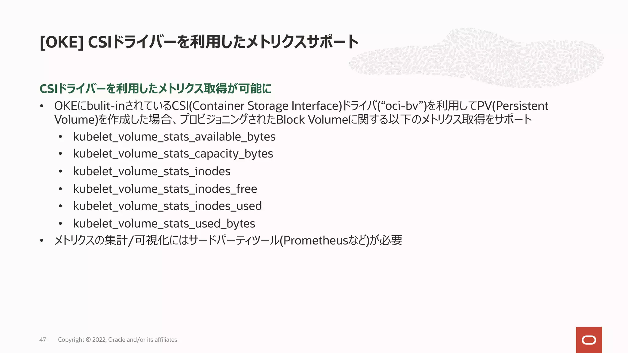 CSIドライバーを利⽤したメトリクス取得が可能に
• OKEにbulit-inされているCSI(Container Storage Interface)ドライバ(“oci-bv”)を利⽤してPV(Persistent
Volume)を作成した場合、プロビジョニングされたBlock Volumeに関する以下のメトリクス取得をサポート
• kubelet_volume_stats_available_bytes
• kubelet_volume_stats_capacity_bytes
• kubelet_volume_stats_inodes
• kubelet_volume_stats_inodes_free
• kubelet_volume_stats_inodes_used
• kubelet_volume_stats_used_bytes
• メトリクスの集計/可視化にはサードパーティツール(Prometheusなど)が必要
[OKE] CSIドライバーを利⽤したメトリクスサポート
Copyright © 2022, Oracle and/or its affiliates
47
 