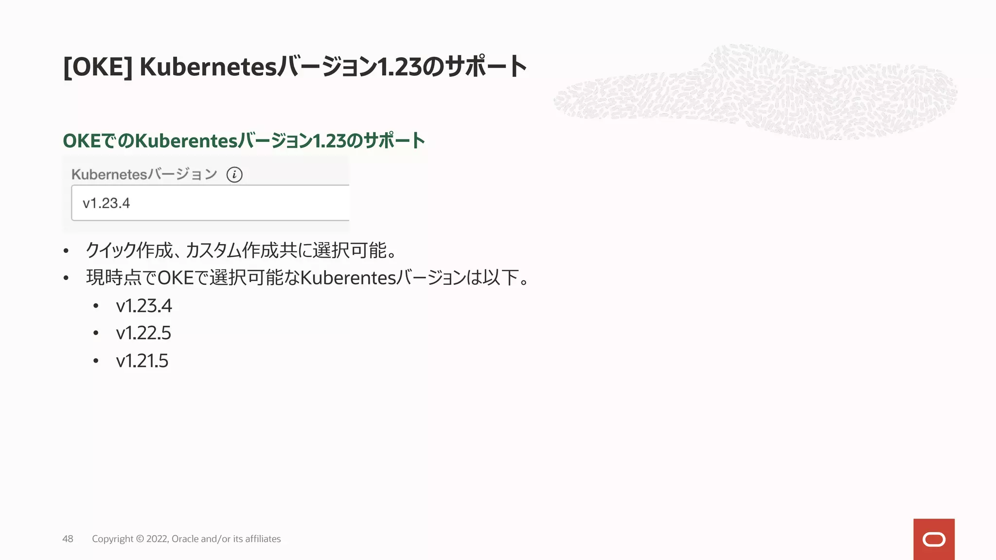 OKEでのKuberentesバージョン1.23のサポート
• クイック作成、カスタム作成共に選択可能。
• 現時点でOKEで選択可能なKuberentesバージョンは以下。
• v1.23.4
• v1.22.5
• v1.21.5
[OKE] Kubernetesバージョン1.23のサポート
Copyright © 2022, Oracle and/or its affiliates
48
 