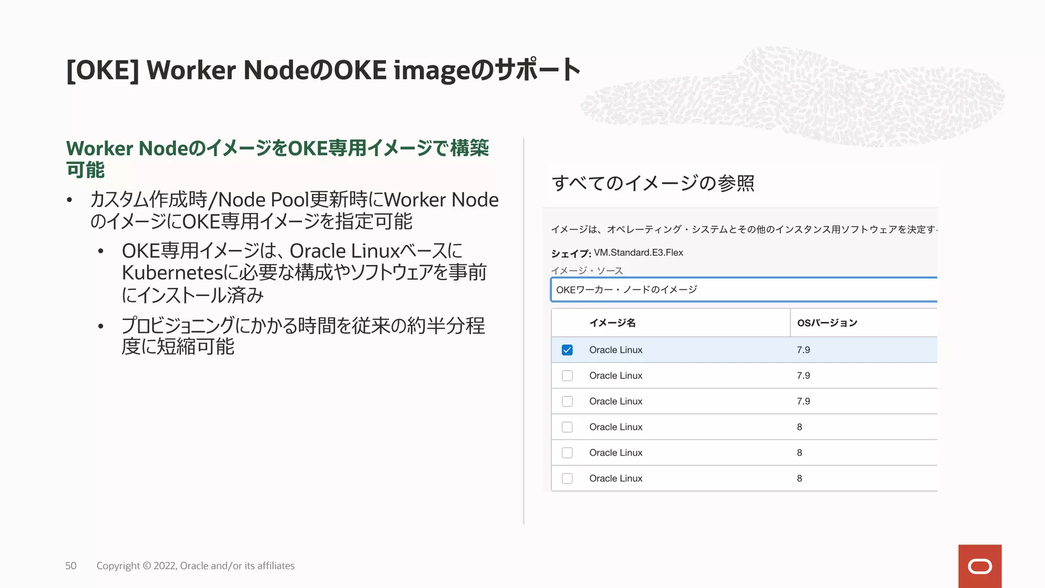 Worker NodeのイメージをOKE専⽤イメージで構築
可能
• カスタム作成時/Node Pool更新時にWorker Node
のイメージにOKE専⽤イメージを指定可能
• OKE専⽤イメージは、Oracle Linuxベースに
Kubernetesに必要な構成やソフトウェアを事前
にインストール済み
• プロビジョニングにかかる時間を従来の約半分程
度に短縮可能
[OKE] Worker NodeのOKE imageのサポート
Copyright © 2022, Oracle and/or its affiliates
50
 