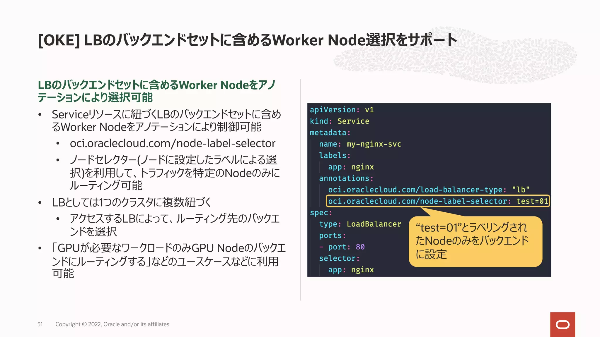 LBのバックエンドセットに含めるWorker Nodeをアノ
テーションにより選択可能
• Serviceリソースに紐づくLBのバックエンドセットに含め
るWorker Nodeをアノテーションにより制御可能
• oci.oraclecloud.com/node-label-selector
• ノードセレクター(ノードに設定したラベルによる選
択)を利⽤して、トラフィックを特定のNodeのみに
ルーティング可能
• LBとしては1つのクラスタに複数紐づく
• アクセスするLBによって、ルーティング先のバックエ
ンドを選択
• 「GPUが必要なワークロードのみGPU Nodeのバックエ
ンドにルーティングする」などのユースケースなどに利⽤
可能
[OKE] LBのバックエンドセットに含めるWorker Node選択をサポート
Copyright © 2022, Oracle and/or its affiliates
51
“test=01”とラベリングされ
たNodeのみをバックエンド
に設定
 