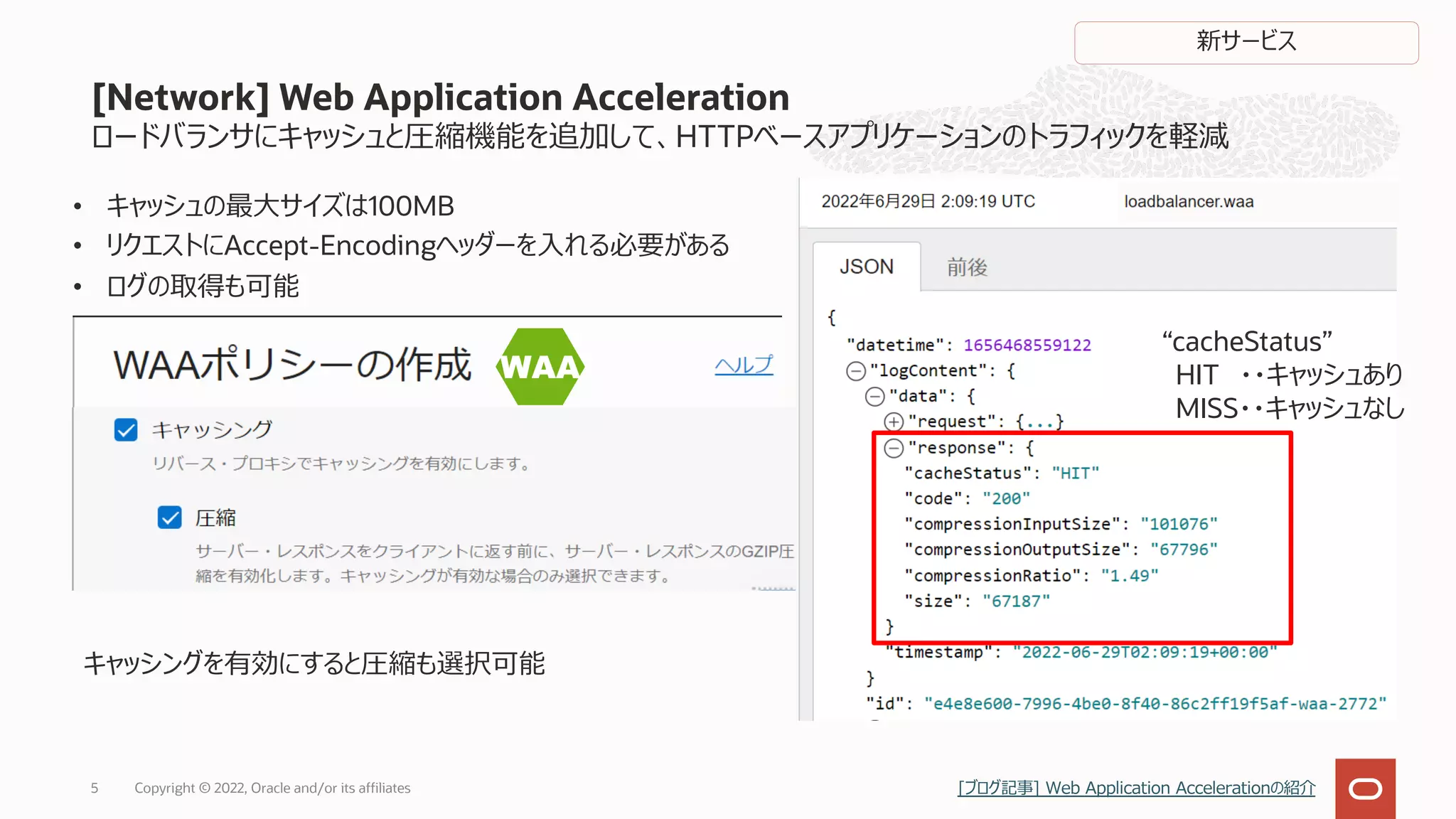 ロードバランサにキャッシュと圧縮機能を追加して、HTTPベースアプリケーションのトラフィックを軽減
• キャッシュの最⼤サイズは100MB
• リクエストにAccept-Encodingヘッダーを⼊れる必要がある
• ログの取得も可能
[Network] Web Application Acceleration
Copyright © 2022, Oracle and/or its affiliates
5
“cacheStatus”
HIT ・・キャッシュあり
MISS・・キャッシュなし
キャッシングを有効にすると圧縮も選択可能
新サービス
[ブログ記事] Web Application Accelerationの紹介
 