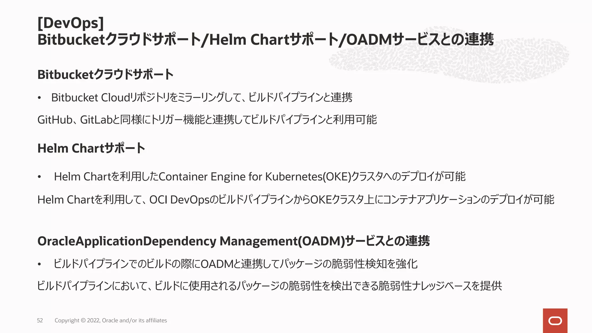 [DevOps]
Bitbucketクラウドサポート/Helm Chartサポート/OADMサービスとの連携
Copyright © 2022, Oracle and/or its affiliates
52
Bitbucketクラウドサポート
Helm Chartサポート
OracleApplicationDependency Management(OADM)サービスとの連携
• Helm Chartを利⽤したContainer Engine for Kubernetes(OKE)クラスタへのデプロイが可能
• Bitbucket Cloudリポジトリをミラーリングして、ビルドパイプラインと連携
• ビルドパイプラインでのビルドの際にOADMと連携してパッケージの脆弱性検知を強化
ビルドパイプラインにおいて、ビルドに使⽤されるパッケージの脆弱性を検出できる脆弱性ナレッジベースを提供
GitHub、GitLabと同様にトリガー機能と連携してビルドパイプラインと利⽤可能
Helm Chartを利⽤して、OCI DevOpsのビルドパイプラインからOKEクラスタ上にコンテナアプリケーションのデプロイが可能
 