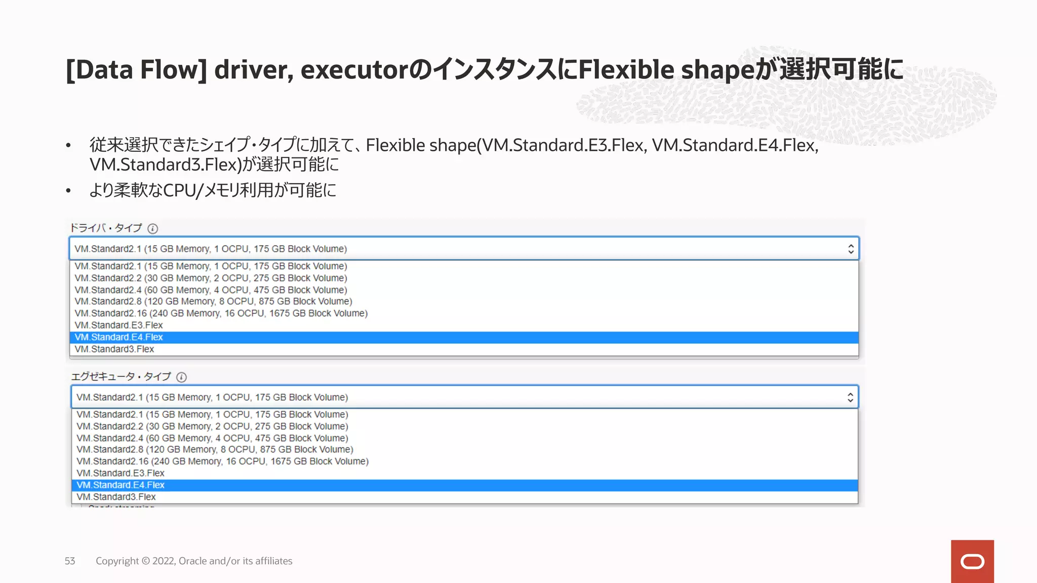 • 従来選択できたシェイプ・タイプに加えて、Flexible shape(VM.Standard.E3.Flex, VM.Standard.E4.Flex,
VM.Standard3.Flex)が選択可能に
• より柔軟なCPU/メモリ利⽤が可能に
[Data Flow] driver, executorのインスタンスにFlexible shapeが選択可能に
Copyright © 2022, Oracle and/or its affiliates
53
 