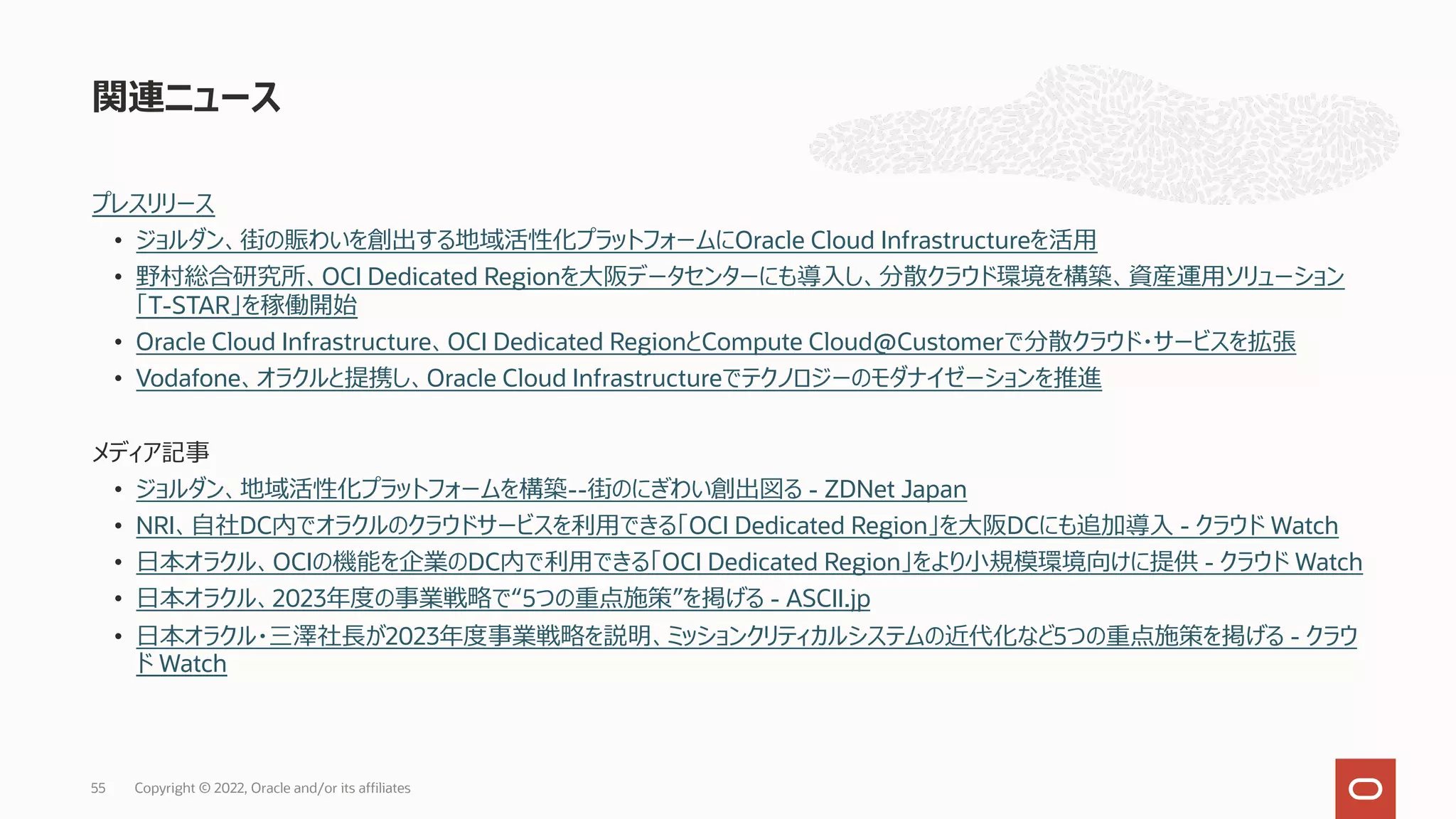 プレスリリース
• ジョルダン、街の賑わいを創出する地域活性化プラットフォームにOracle Cloud Infrastructureを活⽤
• 野村総合研究所、OCI Dedicated Regionを⼤阪データセンターにも導⼊し、分散クラウド環境を構築、資産運⽤ソリューション
「T-STAR」を稼働開始
• Oracle Cloud Infrastructure、OCI Dedicated RegionとCompute Cloud@Customerで分散クラウド・サービスを拡張
• Vodafone、オラクルと提携し、Oracle Cloud Infrastructureでテクノロジーのモダナイゼーションを推進
メディア記事
• ジョルダン、地域活性化プラットフォームを構築--街のにぎわい創出図る - ZDNet Japan
• NRI、⾃社DC内でオラクルのクラウドサービスを利⽤できる「OCI Dedicated Region」を⼤阪DCにも追加導⼊ - クラウド Watch
• ⽇本オラクル、OCIの機能を企業のDC内で利⽤できる「OCI Dedicated Region」をより⼩規模環境向けに提供 - クラウド Watch
• ⽇本オラクル、2023年度の事業戦略で“5つの重点施策”を掲げる - ASCII.jp
• ⽇本オラクル・三澤社⻑が2023年度事業戦略を説明、ミッションクリティカルシステムの近代化など5つの重点施策を掲げる - クラウ
ド Watch
関連ニュース
Copyright © 2022, Oracle and/or its affiliates
55
 