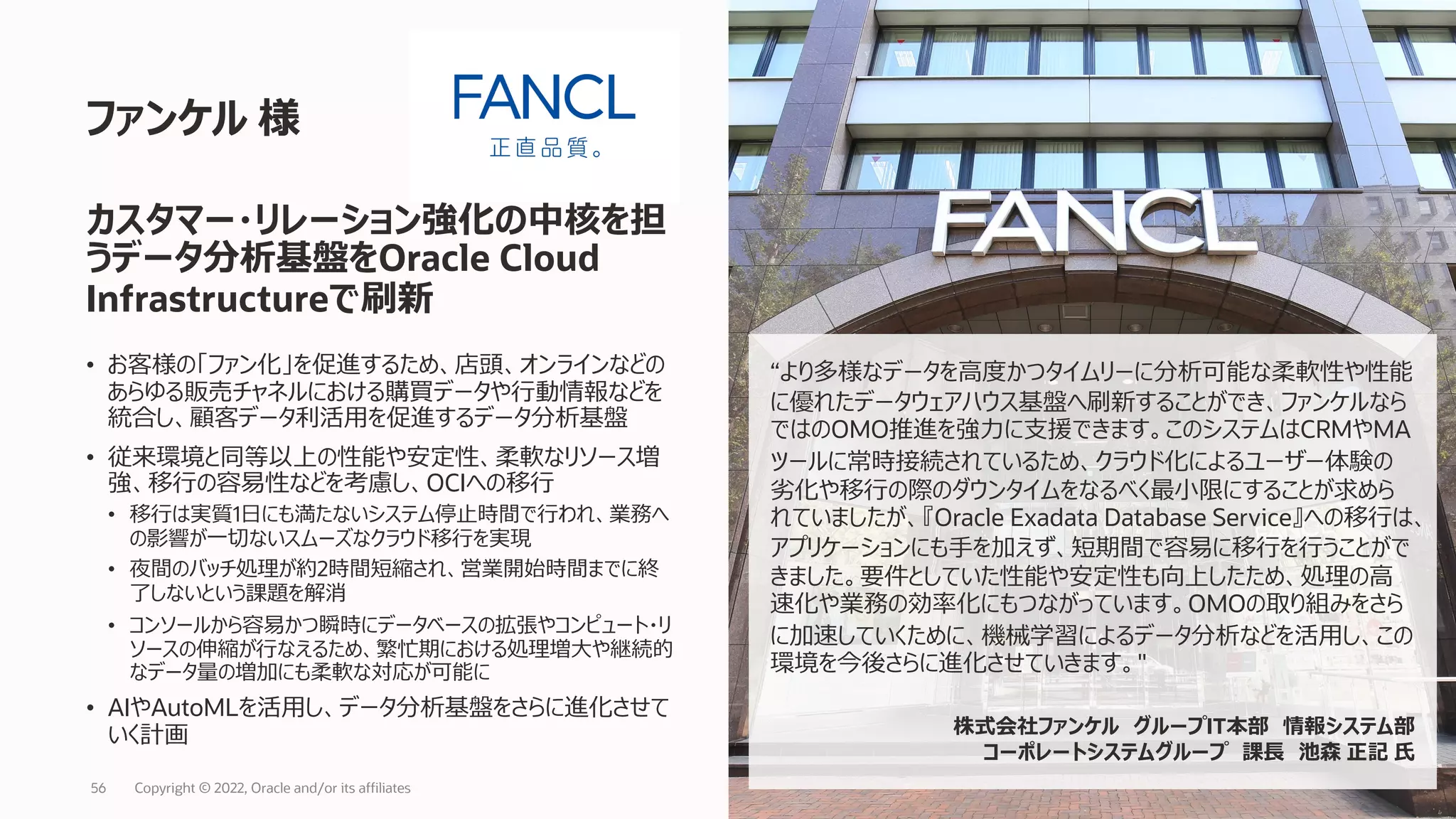 • お客様の「ファン化」を促進するため、店頭、オンラインなどの
あらゆる販売チャネルにおける購買データや⾏動情報などを
統合し、顧客データ利活⽤を促進するデータ分析基盤
• 従来環境と同等以上の性能や安定性、柔軟なリソース増
強、移⾏の容易性などを考慮し、OCIへの移⾏
• 移⾏は実質1⽇にも満たないシステム停⽌時間で⾏われ、業務へ
の影響が⼀切ないスムーズなクラウド移⾏を実現
• 夜間のバッチ処理が約2時間短縮され、営業開始時間までに終
了しないという課題を解消
• コンソールから容易かつ瞬時にデータベースの拡張やコンピュート・リ
ソースの伸縮が⾏なえるため、繁忙期における処理増⼤や継続的
なデータ量の増加にも柔軟な対応が可能に
• AIやAutoMLを活⽤し、データ分析基盤をさらに進化させて
いく計画
ファンケル 様
Copyright © 2022, Oracle and/or its affiliates
56
カスタマー・リレーション強化の中核を担
うデータ分析基盤をOracle Cloud
Infrastructureで刷新
“より多様なデータを⾼度かつタイムリーに分析可能な柔軟性や性能
に優れたデータウェアハウス基盤へ刷新することができ、ファンケルなら
ではのOMO推進を強⼒に⽀援できます。このシステムはCRMやMA
ツールに常時接続されているため、クラウド化によるユーザー体験の
劣化や移⾏の際のダウンタイムをなるべく最⼩限にすることが求めら
れていましたが、『Oracle Exadata Database Service』への移⾏は、
アプリケーションにも⼿を加えず、短期間で容易に移⾏を⾏うことがで
きました。要件としていた性能や安定性も向上したため、処理の⾼
速化や業務の効率化にもつながっています。OMOの取り組みをさら
に加速していくために、機械学習によるデータ分析などを活⽤し、この
環境を今後さらに進化させていきます。"
株式会社ファンケル グループIT本部 情報システム部
コーポレートシステムグループ 課⻑ 池森 正記 ⽒
 